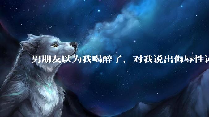 男朋友以为我喝醉了，对我说出侮辱性词汇，我该怎么办？