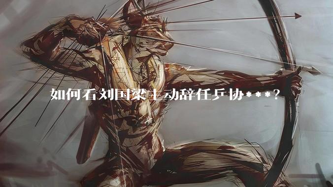 如何看刘国梁主动辞任乒协***？