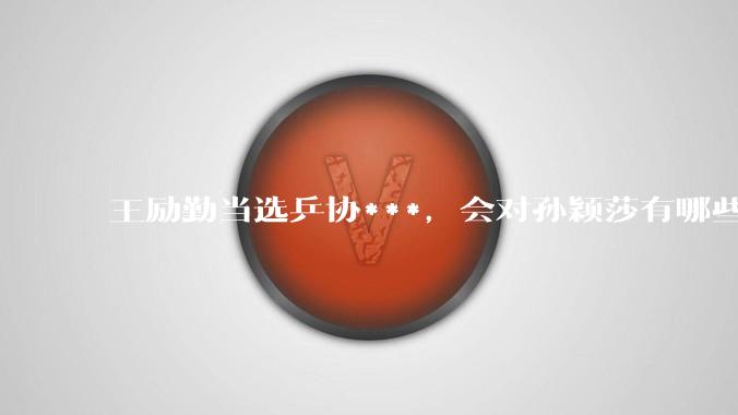 王励勤当选乒协***，会对孙颖莎有哪些影响？